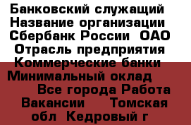 Банковский служащий › Название организации ­ Сбербанк России, ОАО › Отрасль предприятия ­ Коммерческие банки › Минимальный оклад ­ 14 000 - Все города Работа » Вакансии   . Томская обл.,Кедровый г.